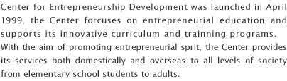 Center for Entrepreneurship Development was launched in April 1999, the Center forcuses on entrepreneurial education and supports its innovative curriculum and trainning programs. With the aim of promoting entrepreneurial sprit, the Center provides its services both domestically and overseas to all levels of society from elementary school students to adults.